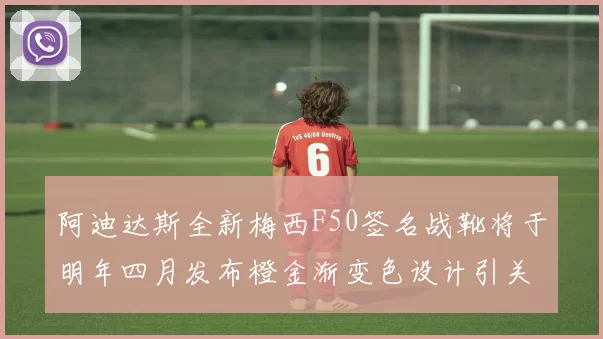 阿迪达斯全新梅西F50签名战靴将于明年四月发布橙金渐变色设计引关注