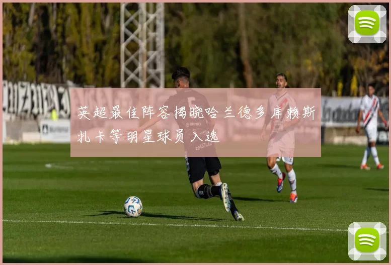 英超最佳阵容揭晓哈兰德多库赖斯扎卡等明星球员入选