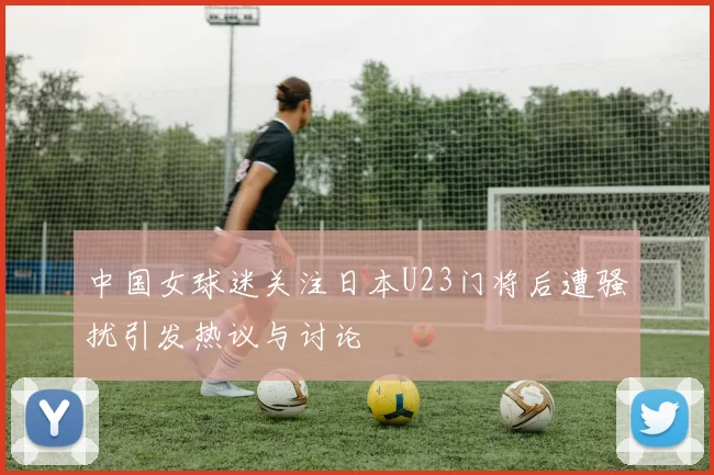 中国女球迷关注日本U23门将后遭骚扰引发热议与讨论