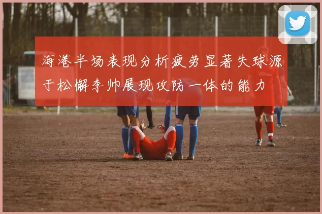 海港半场表现分析疲劳显著失球源于松懈李帅展现攻防一体的能力
