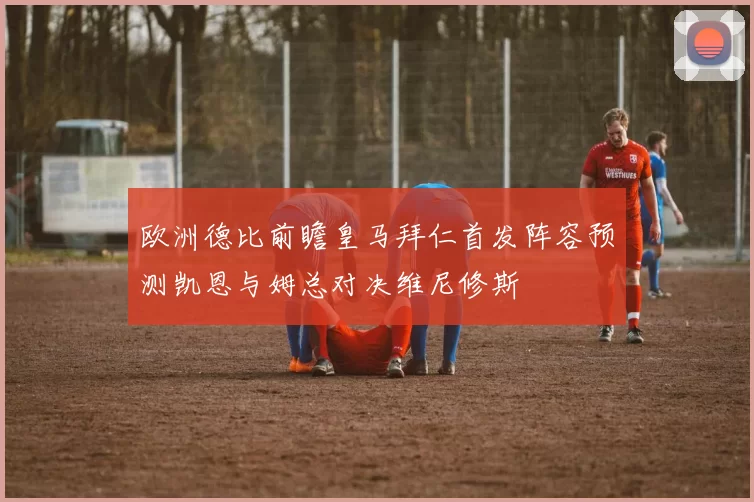 欧洲德比前瞻皇马拜仁首发阵容预测凯恩与姆总对决维尼修斯