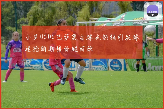 小罗0506巴萨复古球衣热销引发球迷抢购潮售价超百欧