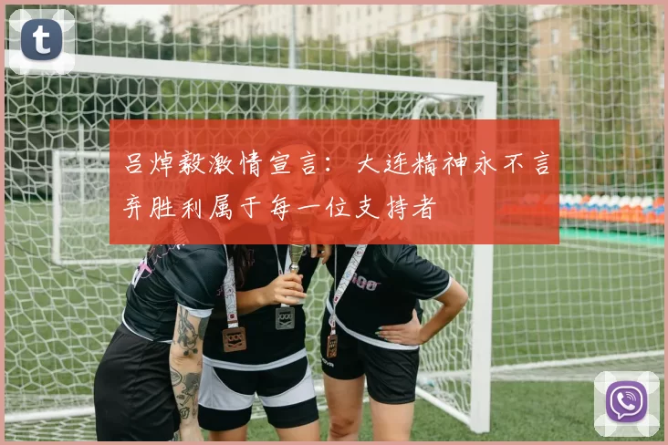 吕焯毅激情宣言：大连精神永不言弃胜利属于每一位支持者