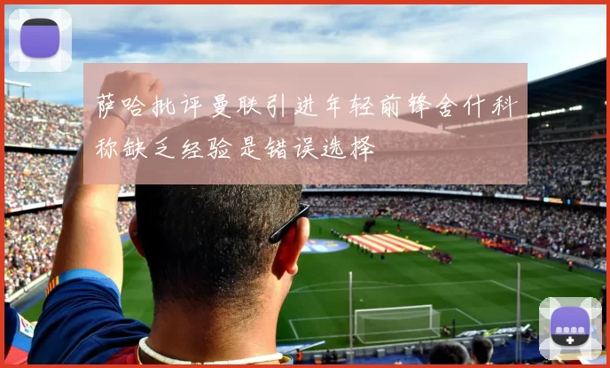 萨哈批评曼联引进年轻前锋舍什科称缺乏经验是错误选择