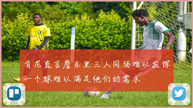 肯尼直言詹东里三人同场难以发挥一个球难以满足他们的需求