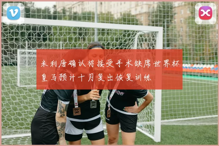 米利唐确认将接受手术缺席世界杯皇马预计十月复出恢复训练