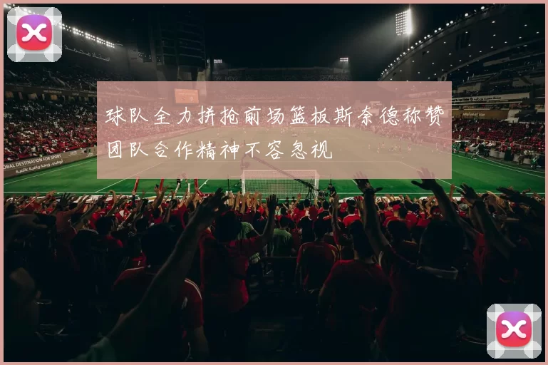 球队全力拼抢前场篮板斯奈德称赞团队合作精神不容忽视