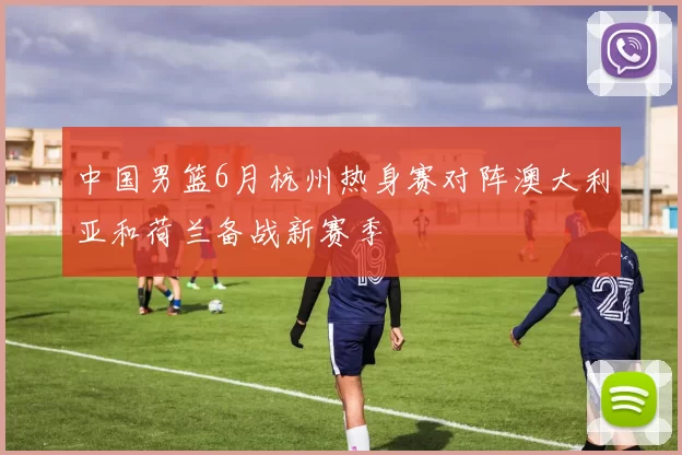 中国男篮6月杭州热身赛对阵澳大利亚和荷兰备战新赛季