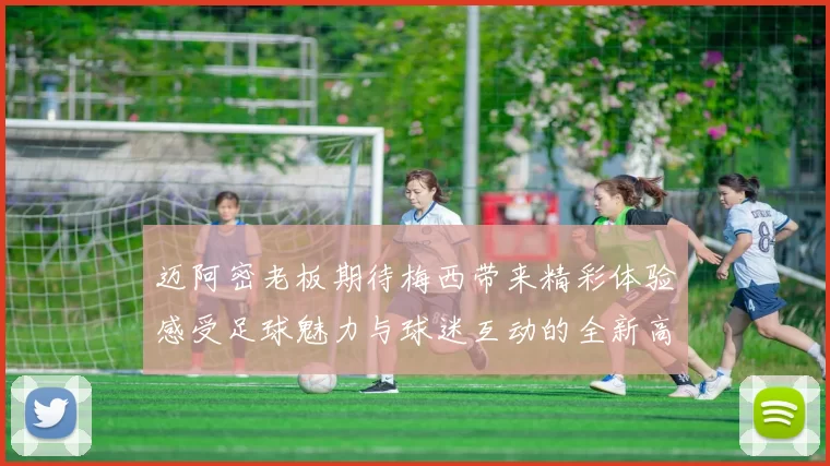 迈阿密老板期待梅西带来精彩体验感受足球魅力与球迷互动的全新高度