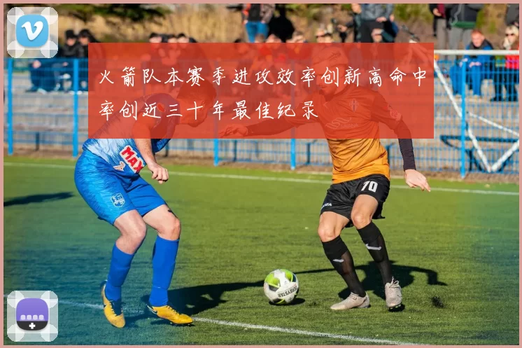 火箭队本赛季进攻效率创新高命中率创近三十年最佳纪录