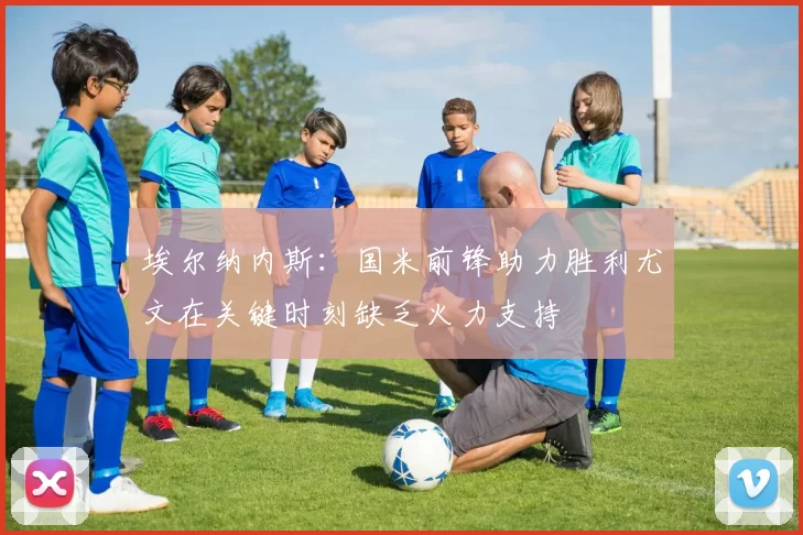 埃尔纳内斯：国米前锋助力胜利尤文在关键时刻缺乏火力支持
