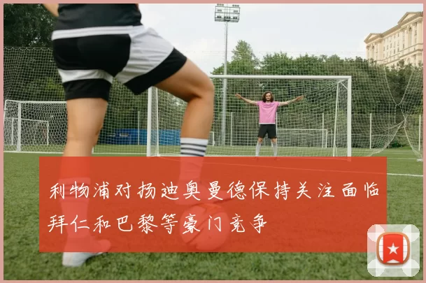 利物浦对扬迪奥曼德保持关注面临拜仁和巴黎等豪门竞争