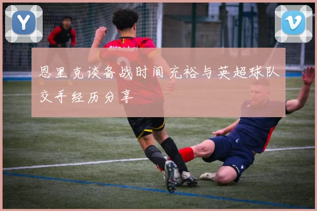 恩里克谈备战时间充裕与英超球队交手经历分享